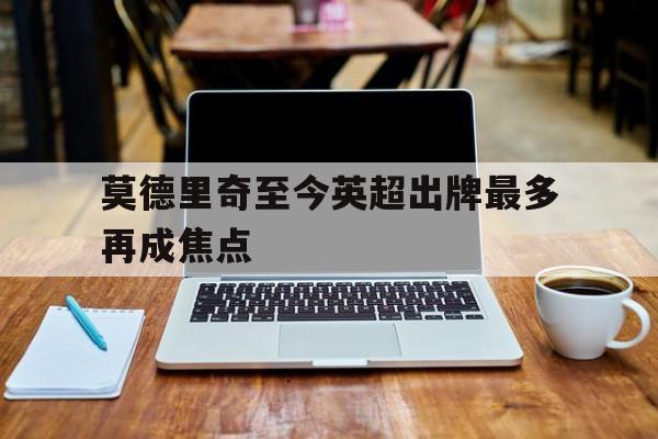 莫德里奇至今英超出牌最多再成焦点(莫德里奇是哪个俱乐部)|JDB电子体育直播